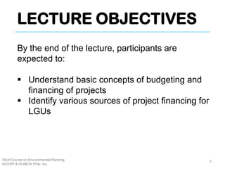 LECTURE OBJECTIVES
Short Course on Environmental Planning
DCERP & HUMEIN Phils. Inc.
By the end of the lecture, participants are
expected to:
 Understand basic concepts of budgeting and
financing of projects
 Identify various sources of project financing for
LGUs
2
 