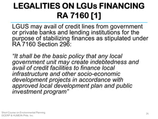 LEGALITIES ON LGUs FINANCING
RA 7160 [1]
Short Course on Environmental Planning
DCERP & HUMEIN Phils. Inc.
LGUS may avail of credit lines from government
or private banks and lending institutions for the
purpose of stabilizing finances as stipulated under
RA 7160 Section 296:
“It shall be the basic policy that any local
government unit may create indebtedness and
avail of credit facilities to finance local
infrastructure and other socio-economic
development projects in accordance with
approved local development plan and public
investment program”
26
 