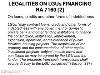 LEGALITIES ON LGUs FINANCING
RA 7160 [2]
Short Course on Environmental Planning
DCERP & HUMEIN Phils. Inc.
On loans, credits and other forms of indebtedness
LGUs “may contract loans, credit and other forms of
indebtedness with any government or domestic
private bank and other lending institutions to finance
the construction, installation, improvement,
expansion, operation, or maintenance of public
facilities, housing projects. The acquisition of real
property and the implementation of other capital
investment projects- subject to such terms and
conditions as may be agreed by the LGU and the
lender. The proceeds from such transactions shall
accrue directly to the LGU concerned” (Section 297)
27
 