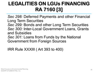 LEGALITIES ON LGUs FINANCING
RA 7160 [3]
Short Course on Environmental Planning
DCERP & HUMEIN Phils. Inc.
Sec 298: Deferred Payments and other Financial
Long Term Securities
Sec 299: Bonds and other Long Term Securities
Sec 300: Inter-Local Government Loans, Grants
and Subsidies
Sec 301: Loans from Funds by the National
Government from Foreign Sources
IRR Rule XXXIII ( Art 393 to 400)
28
 
