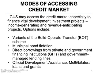 MODES OF ACCESSING
CREDIT MARKET
Short Course on Environmental Planning
DCERP & HUMEIN Phils. Inc.
LGUS may access the credit market especially to
finance vital development investment projects –
income-generating and revenue-anticipating
projects. Options include:
• Variants of the Build-Operate-Transfer (BOT)
scheme
• Municipal bond flotation
• Direct borrowings from private and government
financing institutions (GFIs) and government-
managed lending lines
• Official Development Assistance: Multi/bilateral
loans and grants
29
 