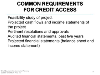 COMMON REQUIREMENTS
FOR CREDIT ACCESS
Short Course on Environmental Planning
DCERP & HUMEIN Phils. Inc.
Feasibility study of project
Projected cash flows and income statements of
the project
Pertinent resolutions and approvals
Audited financial statements, past five years
Projected financial statements (balance sheet and
income statement)
30
 