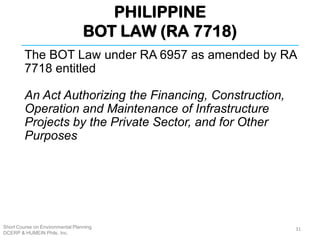 PHILIPPINE
BOT LAW (RA 7718)
Short Course on Environmental Planning
DCERP & HUMEIN Phils. Inc.
The BOT Law under RA 6957 as amended by RA
7718 entitled
An Act Authorizing the Financing, Construction,
Operation and Maintenance of Infrastructure
Projects by the Private Sector, and for Other
Purposes
31
 