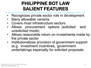 PHILIPPINE BOT LAW
SALIENT FEATURES
Short Course on Environmental Planning
DCERP & HUMEIN Phils. Inc.
• Recognizes private sector role in development
• Many allowable variants
• Covers most infrastructure sectors
• Allows procurement options (solicited and
unsolicited mode)
• Allows reasonable return on investments made by
the private sector
• Institutionalizes provision of government support
(e.g. investment incentives, government
undertakings especially for solicited proposals
32
 