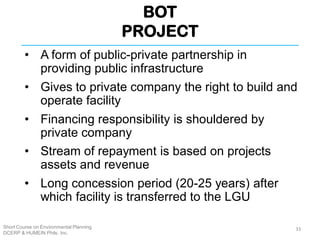 BOT
PROJECT
Short Course on Environmental Planning
DCERP & HUMEIN Phils. Inc.
• A form of public-private partnership in
providing public infrastructure
• Gives to private company the right to build and
operate facility
• Financing responsibility is shouldered by
private company
• Stream of repayment is based on projects
assets and revenue
• Long concession period (20-25 years) after
which facility is transferred to the LGU
33
 