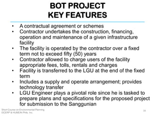 BOT PROJECT
KEY FEATURES
Short Course on Environmental Planning
DCERP & HUMEIN Phils. Inc.
• A contractual agreement or schemes
• Contractor undertakes the construction, financing,
operation and maintenance of a given infrastructure
facility
• The facility is operated by the contractor over a fixed
term not to exceed fifty (50) years
• Contractor allowed to charge users of the facility
appropriate fees, tolls, rentals and charges
• Facility is transferred to the LGU at the end of the fixed
term
• Includes a supply and operate arrangement; provides
technology transfer
• LGU Engineer plays a pivotal role since he is tasked to
prepare plans and specifications for the proposed project
for submission to the Sanggunian
34
 