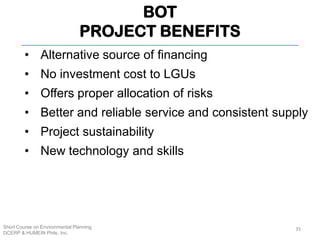 BOT
PROJECT BENEFITS
Short Course on Environmental Planning
DCERP & HUMEIN Phils. Inc.
• Alternative source of financing
• No investment cost to LGUs
• Offers proper allocation of risks
• Better and reliable service and consistent supply
• Project sustainability
• New technology and skills
35
 