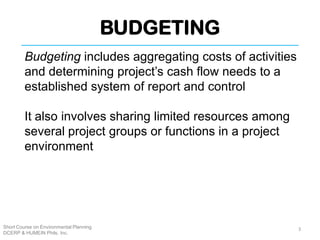 BUDGETING
Short Course on Environmental Planning
DCERP & HUMEIN Phils. Inc.
Budgeting includes aggregating costs of activities
and determining project’s cash flow needs to a
established system of report and control
It also involves sharing limited resources among
several project groups or functions in a project
environment
3
 