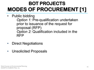 BOT PROJECTS
MODES OF PROCUREMENT [1]
Short Course on Environmental Planning
DCERP & HUMEIN Phils. Inc.
42
• Public bidding
Option 1: Pre-qualification undertaken
prior to issuance of the request for
proposal (RFP)
Option 2: Qualification included in the
RFP
• Direct Negotiations
• Unsolicited Proposals
 