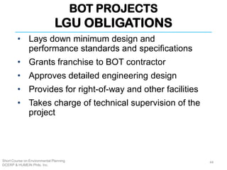BOT PROJECTS
LGU OBLIGATIONS
Short Course on Environmental Planning
DCERP & HUMEIN Phils. Inc.
44
• Lays down minimum design and
performance standards and specifications
• Grants franchise to BOT contractor
• Approves detailed engineering design
• Provides for right-of-way and other facilities
• Takes charge of technical supervision of the
project
 