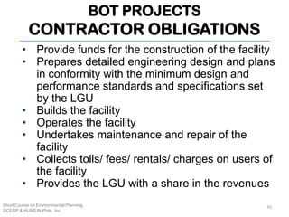 BOT PROJECTS
CONTRACTOR OBLIGATIONS
Short Course on Environmental Planning
DCERP & HUMEIN Phils. Inc.
45
• Provide funds for the construction of the facility
• Prepares detailed engineering design and plans
in conformity with the minimum design and
performance standards and specifications set
by the LGU
• Builds the facility
• Operates the facility
• Undertakes maintenance and repair of the
facility
• Collects tolls/ fees/ rentals/ charges on users of
the facility
• Provides the LGU with a share in the revenues
 