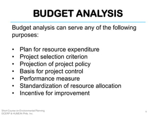 BUDGET ANALYSIS
Short Course on Environmental Planning
DCERP & HUMEIN Phils. Inc.
Budget analysis can serve any of the following
purposes:
• Plan for resource expenditure
• Project selection criterion
• Projection of project policy
• Basis for project control
• Performance measure
• Standardization of resource allocation
• Incentive for improvement
4
 