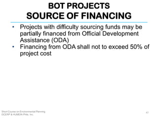 BOT PROJECTS
SOURCE OF FINANCING
Short Course on Environmental Planning
DCERP & HUMEIN Phils. Inc.
47
• Projects with difficulty sourcing funds may be
partially financed from Official Development
Assistance (ODA)
• Financing from ODA shall not to exceed 50% of
project cost
 