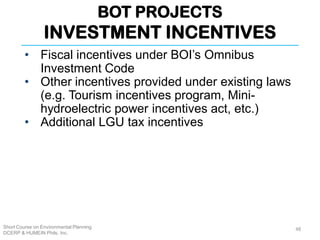 BOT PROJECTS
INVESTMENT INCENTIVES
Short Course on Environmental Planning
DCERP & HUMEIN Phils. Inc.
48
• Fiscal incentives under BOI’s Omnibus
Investment Code
• Other incentives provided under existing laws
(e.g. Tourism incentives program, Mini-
hydroelectric power incentives act, etc.)
• Additional LGU tax incentives
 