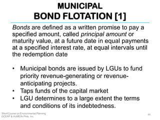 MUNICIPAL
BOND FLOTATION [1]
Short Course on Environmental Planning
DCERP & HUMEIN Phils. Inc.
Bonds are defined as a written promise to pay a
specified amount, called principal amount or
maturity value, at a future date in equal payments
at a specified interest rate, at equal intervals until
the redemption date
• Municipal bonds are issued by LGUs to fund
priority revenue-generating or revenue-
anticipating projects.
• Taps funds of the capital market
• LGU determines to a large extent the terms
and conditions of its indebtedness.
49
 