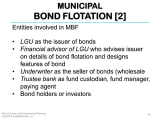 MUNICIPAL
BOND FLOTATION [2]
Short Course on Environmental Planning
DCERP & HUMEIN Phils. Inc.
Entities involved in MBF
• LGU as the issuer of bonds
• Financial advisor of LGU who advises issuer
on details of bond flotation and designs
features of bond
• Underwriter as the seller of bonds (wholesale
• Trustee bank as fund custodian, fund manager,
paying agent
• Bond holders or investors
50
 