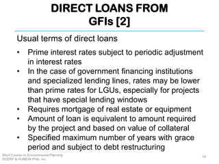 DIRECT LOANS FROM
GFIs [2]
Short Course on Environmental Planning
DCERP & HUMEIN Phils. Inc.
Usual terms of direct loans
• Prime interest rates subject to periodic adjustment
in interest rates
• In the case of government financing institutions
and specialized lending lines, rates may be lower
than prime rates for LGUs, especially for projects
that have special lending windows
• Requires mortgage of real estate or equipment
• Amount of loan is equivalent to amount required
by the project and based on value of collateral
• Specified maximum number of years with grace
period and subject to debt restructuring
54
 