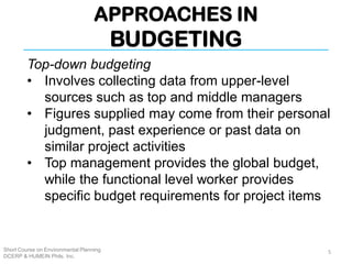 APPROACHES IN
BUDGETING
Short Course on Environmental Planning
DCERP & HUMEIN Phils. Inc.
Top-down budgeting
• Involves collecting data from upper-level
sources such as top and middle managers
• Figures supplied may come from their personal
judgment, past experience or past data on
similar project activities
• Top management provides the global budget,
while the functional level worker provides
specific budget requirements for project items
5
 