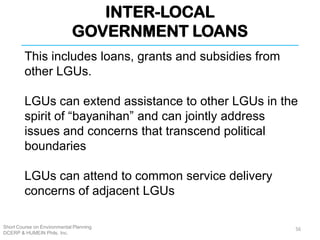 INTER-LOCAL
GOVERNMENT LOANS
Short Course on Environmental Planning
DCERP & HUMEIN Phils. Inc.
This includes loans, grants and subsidies from
other LGUs.
LGUs can extend assistance to other LGUs in the
spirit of “bayanihan” and can jointly address
issues and concerns that transcend political
boundaries
LGUs can attend to common service delivery
concerns of adjacent LGUs
56
 