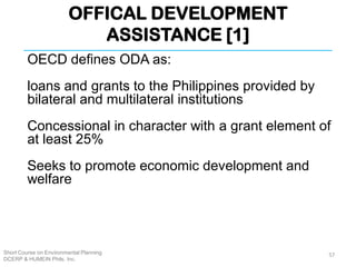 OFFICAL DEVELOPMENT
ASSISTANCE [1]
Short Course on Environmental Planning
DCERP & HUMEIN Phils. Inc.
OECD defines ODA as:
loans and grants to the Philippines provided by
bilateral and multilateral institutions
Concessional in character with a grant element of
at least 25%
Seeks to promote economic development and
welfare
57
 