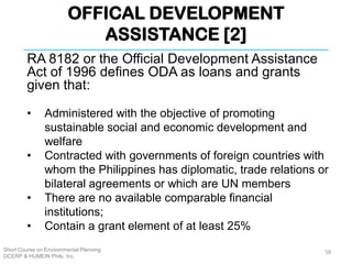 OFFICAL DEVELOPMENT
ASSISTANCE [2]
Short Course on Environmental Planning
DCERP & HUMEIN Phils. Inc.
RA 8182 or the Official Development Assistance
Act of 1996 defines ODA as loans and grants
given that:
• Administered with the objective of promoting
sustainable social and economic development and
welfare
• Contracted with governments of foreign countries with
whom the Philippines has diplomatic, trade relations or
bilateral agreements or which are UN members
• There are no available comparable financial
institutions;
• Contain a grant element of at least 25%
58
 