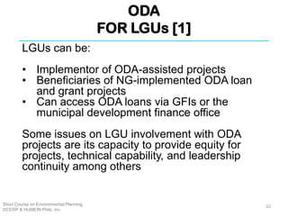 ODA
FOR LGUs [1]
Short Course on Environmental Planning
DCERP & HUMEIN Phils. Inc.
LGUs can be:
• Implementor of ODA-assisted projects
• Beneficiaries of NG-implemented ODA loan
and grant projects
• Can access ODA loans via GFIs or the
municipal development finance office
Some issues on LGU involvement with ODA
projects are its capacity to provide equity for
projects, technical capability, and leadership
continuity among others
62
 