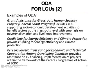 ODA
FOR LGUs [2]
Short Course on Environmental Planning
DCERP & HUMEIN Phils. Inc.
Examples of ODA
Grant Assistance for Grassroots Human Security
Project (General Grant Program) includes self-
supporting socio-economic development activities to
benefit sectors at the grassroots level with emphasis on
poverty alleviation and livelihood improvement
Credit Line for Energy Efficiency and Climate Protection
provides funding for energy efficiency and climate
protection
Perez-Guerrero Trust Fund for Economic and Technical
Cooperation Among Developing Countries provides
assistance on FS financing, implementation of projects
within the framework of the Caracas Programme of Action
of ECDC
63
 