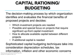 CAPITAL RATIONING/
BUDGETING
Short Course on Environmental Planning
DCERP & HUMEIN Phils. Inc.
The decision-making process by which organization
identifies and evaluates the financial benefits of
proposed projects and decides:
• Which investment projects are needed
• Possible and special focus on projects that require
significant up-front capital investment
• How to allocate available capital between different
projects
• If additional capital is needed
Sophisticated capital budgeting techniques take into
consideration depreciation schedules, tax
information, inflation and other economic concerns
8
 