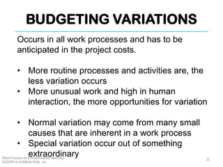 BUDGETING VARIATIONS
Short Course on Environmental Planning
DCERP & HUMEIN Phils. Inc.
Occurs in all work processes and has to be
anticipated in the project costs.
• More routine processes and activities are, the
less variation occurs
• More unusual work and high in human
interaction, the more opportunities for variation
• Normal variation may come from many small
causes that are inherent in a work process
• Special variation occur out of something
extraordinary 10
 