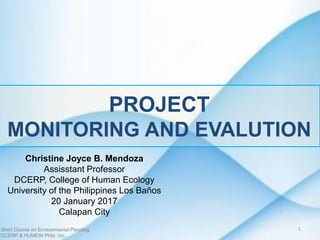 PROJECT
MONITORING AND EVALUTION
Christine Joyce B. Mendoza
Assisstant Professor
DCERP, College of Human Ecology
University of the Philippines Los Baños
20 January 2017
Calapan City
Short Course on Environmental Planning
DCERP & HUMEIN Phils. Inc.
1
 