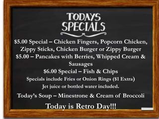 $5.00 Special – Chicken Fingers, Popcorn Chicken,
Zippy Sticks, Chicken Burger or Zippy Burger
$5.00 – Pancakes with Berries, Whipped Cream &
Sausages
$6.00 Special – Fish & Chips
Specials include Fries or Onion Rings ($1 Extra)
Jet juice or bottled water included.
Today’s Soup – Minestrone & Cream of Broccoli
Today is Retro Day!!!
 