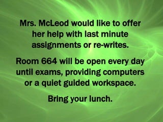 Mrs. McLeod would like to offer
her help with last minute
assignments or re-writes.
Room 664 will be open every day
until exams, providing computers
or a quiet guided workspace.
Bring your lunch.
 