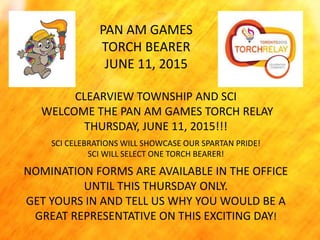 PAN AM GAMES
TORCH BEARER
JUNE 11, 2015
CLEARVIEW TOWNSHIP AND SCI
WELCOME THE PAN AM GAMES TORCH RELAY
THURSDAY, JUNE 11, 2015!!!
SCI CELEBRATIONS WILL SHOWCASE OUR SPARTAN PRIDE!
SCI WILL SELECT ONE TORCH BEARER!
NOMINATION FORMS ARE AVAILABLE IN THE OFFICE
UNTIL THIS THURSDAY ONLY.
GET YOURS IN AND TELL US WHY YOU WOULD BE A
GREAT REPRESENTATIVE ON THIS EXCITING DAY!
 