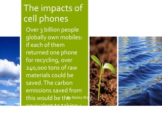 The impacts of
cell phones
By:BaileyWard
Over 3 billion people
globally own mobiles:
if each of them
returned one phone
for recycling, over
240,000 tons of raw
materials could be
saved.The carbon
emissions saved from
this would be the
equivalent to taking 4
million cars off the
 