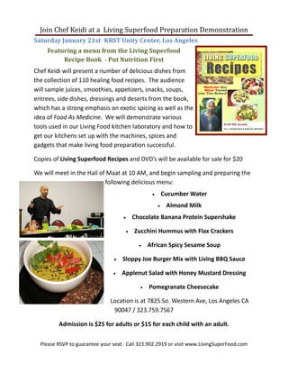 Join Chef Keidi at a Living Superfood Preparation Demonstration
Saturday January 21st - KRST Unity Center, Los Angeles
     Featuring a menu from the Living Superfood
          Recipe Book - Put Nutrition First
Chef Keidi will present a number of delicious dishes from
the collection of 110 healing food recipes. The audience
will sample juices, smoothies, appetizers, snacks, soups,
entrees, side dishes, dressings and deserts from the book,
which has a strong emphasis on exotic spicing as well as the
idea of Food As Medicine. We will demonstrate various
tools used in our Living Food kitchen laboratory and how to
get our kitchens set up with the machines, spices and
gadgets that make living food preparation successful.

Copies of Living Superfood Recipes and DVD’s will be available for sale for $20

We will meet in the Hall of Maat at 10 AM, and begin sampling and preparing the
                           following delicious menu:
                                                   •       Cucumber Water
                                                       •    Almond Milk
                                    •       Chocolate Banana Protein Supershake

                                        •   Zucchini Hummus with Flax Crackers

                                              •   African Spicy Sesame Soup

                                •   Sloppy Joe Burger Mix with Living BBQ Sauce

                                •   Applenut Salad with Honey Mustard Dressing

                                              •   Pomegranate Cheesecake

                               Location is at 7825 So. Western Ave, Los Angeles CA
                                90047 / 323.759.7567

         Admission is $25 for adults or $15 for each child with an adult.

  Please RSVP to guarantee your seat. Call 323.902.2919 or visit www.LivingSuperFood.com
 