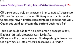 Entrada
Jesus Cristo, Jesus Cristo, Jesus Cristo eu estou aqui. 2x
Olho p’ro céu e vejo uma nuvem branca que vai passando,...