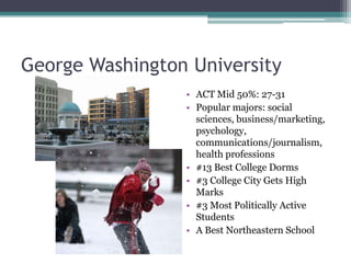 George Washington University
                 • ACT Mid 50%: 27-31
                 • Popular majors: social
                   sciences, business/marketing,
                   psychology,
                   communications/journalism,
                   health professions
                 • #13 Best College Dorms
                 • #3 College City Gets High
                   Marks
                 • #3 Most Politically Active
                   Students
                 • A Best Northeastern School
 