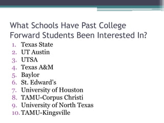What Schools Have Past College
Forward Students Been Interested In?
1. Texas State
2. UT Austin
3. UTSA
4. Texas A&M
5. Baylor
6. St. Edward’s
7. University of Houston
8. TAMU-Corpus Christi
9. University of North Texas
10. TAMU-Kingsville
 