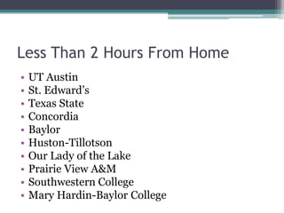 Less Than 2 Hours From Home
•   UT Austin
•   St. Edward’s
•   Texas State
•   Concordia
•   Baylor
•   Huston-Tillotson
•   Our Lady of the Lake
•   Prairie View A&M
•   Southwestern College
•   Mary Hardin-Baylor College
 