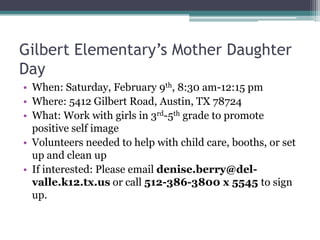 Gilbert Elementary’s Mother Daughter
Day
• When: Saturday, February 9th, 8:30 am-12:15 pm
• Where: 5412 Gilbert Road, Austin, TX 78724
• What: Work with girls in 3rd-5th grade to promote
  positive self image
• Volunteers needed to help with child care, booths, or set
  up and clean up
• If interested: Please email denise.berry@del-
  valle.k12.tx.us or call 512-386-3800 x 5545 to sign
  up.
 