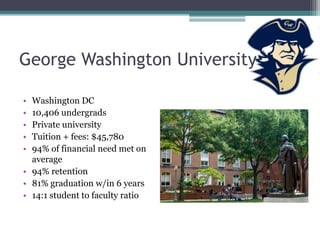 George Washington University

• Washington DC
• 10,406 undergrads
• Private university
• Tuition + fees: $45,780
• 94% of financial need met on
  average
• 94% retention
• 81% graduation w/in 6 years
• 14:1 student to faculty ratio
 