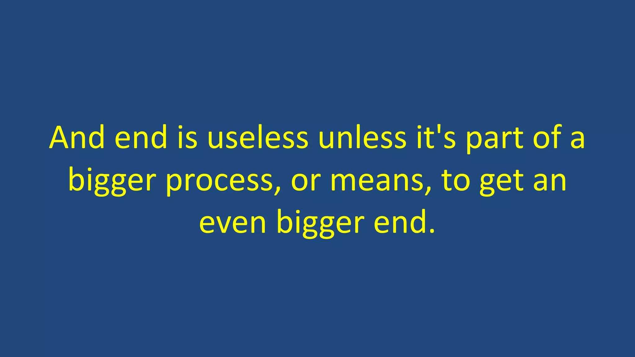 And end is useless unless it's part of a
bigger process, or means, to get an
even bigger end.
 