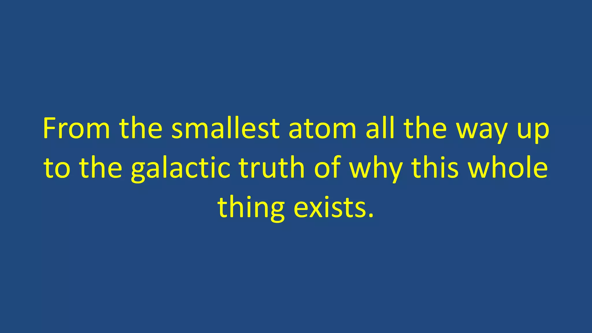 From the smallest atom all the way up
to the galactic truth of why this whole
thing exists.
 