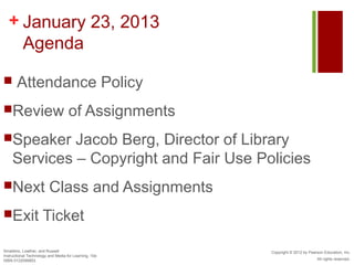 + January 23, 2013
    Agenda

      Attendance Policy
Review                             of Assignments
Speaker     Jacob Berg, Director of Library
    Services – Copyright and Fair Use Policies
Next                    Class and Assignments
Exit                Ticket

Smaldino, Lowther, and Russell                         Copyright © 2012 by Pearson Education, Inc.
Instructional Technology and Media for Learning, 10e
ISBN 0132099853                                                                All rights reserved.
 
