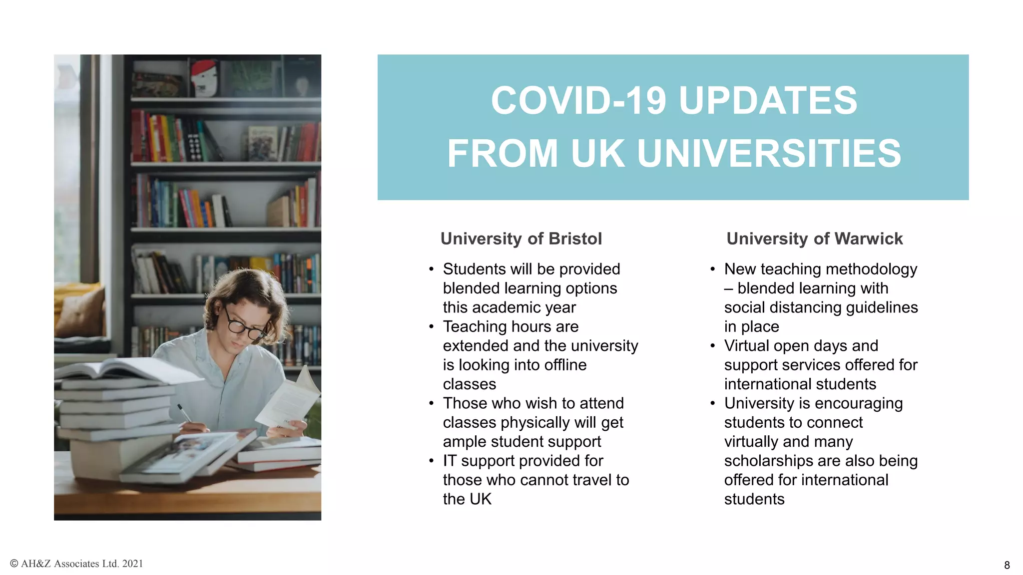 • Students will be provided
blended learning options
this academic year
• Teaching hours are
extended and the university
is looking into offline
classes
• Those who wish to attend
classes physically will get
ample student support
• IT support provided for
those who cannot travel to
the UK
University of Bristol
COVID-19 UPDATES
FROM UK UNIVERSITIES
• New teaching methodology
– blended learning with
social distancing guidelines
in place
• Virtual open days and
support services offered for
international students
• University is encouraging
students to connect
virtually and many
scholarships are also being
offered for international
students
University of Warwick
© AH&Z Associates Ltd. 2021 8
 