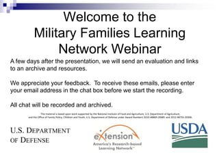Welcome to the
Military Families Learning
Network Webinar
A few days after the presentation, we will send an evaluation and links
to an archive and resources.
We appreciate your feedback. To receive these emails, please enter
your email address in the chat box before we start the recording.
All chat will be recorded and archived.
This material is based upon work supported by the National Institute of Food and Agriculture, U.S. Department of Agriculture,
and the Office of Family Policy, Children and Youth, U.S. Department of Defense under Award Numbers 2010-48869-20685 and 2012-48755-20306.

 