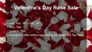 Valentine's Day Rose Sale
• Date: Feb. 10th – Feb. 14th
• Time: TBA
• Location: TBA
• Description: Help selling roses during the Valentine’s Day week

 