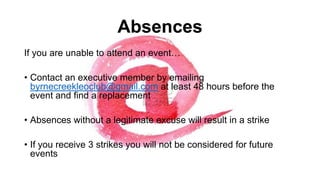 Absences
If you are unable to attend an event…

• Contact an executive member by emailing
byrnecreekleoclub@gmail.com at least 48 hours before the
event and find a replacement
• Absences without a legitimate excuse will result in a strike
• If you receive 3 strikes you will not be considered for future
events

 