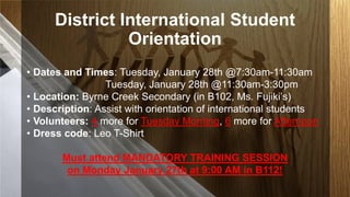 District International Student
Orientation
• Dates and Times: Tuesday, January 28th @7:30am-11:30am
Tuesday, January 28th @11:30am-3:30pm
• Location: Byrne Creek Secondary (in B102, Ms. Fujiki’s)
• Description: Assist with orientation of international students
• Volunteers: 4 more for Tuesday Morning, 6 more for Afternoon
• Dress code: Leo T-Shirt
Must attend MANDATORY TRAINING SESSION
on Monday January 27th at 9:00 AM in B112!

 