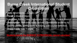 Byrne Creek International Student
Orientation
• Date: Wednesday, January 29th, 2014
• Time: 8:00am-2:30pm
• Location: Byrne Creek Secondary (B102, in Ms. Fujiki’s Room)
• Description: Welcome newly arrived international students by
playing games, giving tours, & helping with course selection
• Dress Code: Leo T-Shirts
Students taking the SCIENCE 10 PROVINCIAL cannot volunteer!

 